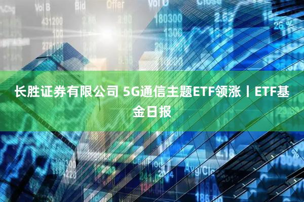 长胜证券有限公司 5G通信主题ETF领涨丨ETF基金日报