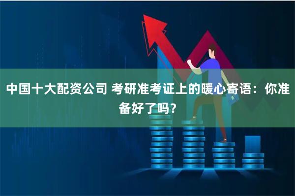 中国十大配资公司 考研准考证上的暖心寄语：你准备好了吗？